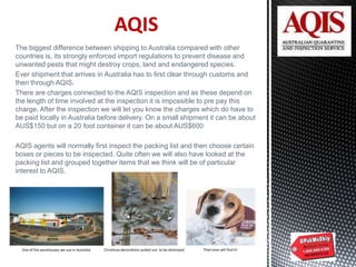 AQIS
The biggest difference between shipping to Australia compared with other
countries is, its strongly enforced import regulations to prevent disease and
unwanted pests that might destroy crops, land and endangered species.
Ever shipment that arrives in Australia has to first clear through customs and
then through AQIS.
There are charges connected to the AQIS inspection and as these depend on
the length of time involved at the inspection it is impossible to pre pay this
charge. After the inspection we will let you know the charges which do have to
be paid locally in Australia before delivery. On a small shipment it can be about
AUS$150 but on a 20 foot container it can be about AUS$600
AQIS agents will normally first inspect the packing list and then choose certain
boxes or pieces to be inspected. Quite often we will also have looked at the
packing list and grouped together items that we think will be of particular
interest to AQIS.
One of the warehouses we use in Australia Christmas decorations pulled out to be destroyed That nose will find it!
 