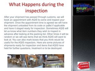 What Happens during the
inspection
After your shipment has passed through customs, we will
book an appointment with AQIS to come and inspect your
shipment. Once the appointment time is agreed we will have
the shipment unloaded from its crate or pallet if applicable
and have it staged ready for inspection. Sometimes AQIS will
let us know what item numbers they wish to inspect in
advance after looking at the packing list. Other times it will be
random or we will see items that we think AQIS will want to
look at. You can also mark boxes that you think would be
useful for the AQIS inspectors. Here are some pictures of
shipments ready for inspection and items that AQIS have
held for further questions, treatment or to be destroyed.
 