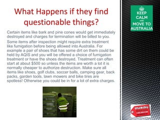 What Happens if they find
questionable things?
Certain items like bark and pine cones would get immediately
destroyed and charges for termination will be billed to you.
Some items after inspection might require extra treatment
like fumigation before being allowed into Australia. For
example a pair of shoes that has some dirt on them could be
held by AQIS and you will be offered a choice of fumigation
treatment or have the shoes destroyed. Treatment can often
start at about $500 so unless the items are worth a lot it is
normally cheaper to authorize destruction. Make sure all
items like shoes, golf clubs, soccer balls, camping gear, back
packs, garden tools, lawn mowers and bike tires are
spotless! Otherwise you could be in for a lot of extra charges.
 