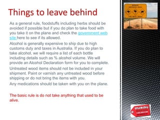 Things to leave behind
As a general rule, foodstuffs including herbs should be
avoided if possible but if you do plan to take food with
you take it on the plane and check the government web
site here to see if its allowed.
Alcohol is generally expensive to ship due to high
customs duty and taxes in Australia. If you do plan to
take alcohol, we will require a list of each bottle
including details such as % alcohol volume. We will
provide an Alcohol Declaration form for you to complete.
Untreated wood items should not be included in your
shipment. Paint or varnish any untreated wood before
shipping or do not bring the items with you.
Any medications should be taken with you on the plane.
The basic rule is do not take anything that used to be
alive.
 