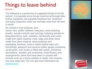 Things to leave behind
continued…….
The following is a partial list of suggested things to be left
behind. It is possible some things could be let through after
further inspection and possible treatment but treatment
and extra inspection costs are normally more than the item
is worth!
No animal or tree products, pine
cones, furs, shells, feathers, beeswax, coral including
jewelry, wooden articles and carvings including painted or
lacquered items, bark, artefacts, handicrafts and curios
made from plant material, mats, bags and other items
made from plant material, straw products and
packaging, bamboo, cane or rattan basket ware and
furnishings, potpourri and coconut shells, goods containing
cereal grain, corn husks or filled with seeds, Christmas
decorations, wreaths and ornaments, dried flowers and
arrangements, items that have been in contact with
animals such as a horse saddles or tackle, hair brushes
and your dogs bed. You can get more information by
clicking here
 