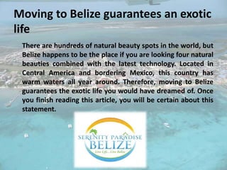 Moving to Belize guarantees an exotic
life
There are hundreds of natural beauty spots in the world, but
Belize happens to be the place if you are looking four natural
beauties combined with the latest technology. Located in
Central America and bordering Mexico, this country has
warm waters all year around. Therefore, moving to Belize
guarantees the exotic life you would have dreamed of. Once
you finish reading this article, you will be certain about this
statement.
 