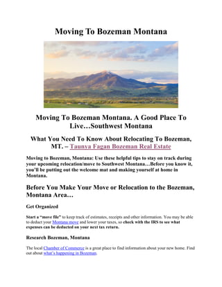 Moving To Bozeman Montana
Moving To Bozeman Montana. A Good Place To
Live…Southwest Montana
What You Need To Know About Relocating To Bozeman,
MT. – Taunya Fagan Bozeman Real Estate
Moving to Bozeman, Montana: Use these helpful tips to stay on track during
your upcoming relocation/move to Southwest Montana…Before you know it,
you’ll be putting out the welcome mat and making yourself at home in
Montana.
Before You Make Your Move or Relocation to the Bozeman,
Montana Area…
Get Organized
Start a “move file” to keep track of estimates, receipts and other information. You may be able
to deduct your Montana move and lower your taxes, so check with the IRS to see what
expenses can be deducted on your next tax return.
Research Bozeman, Montana
The local Chamber of Commerce is a great place to find information about your new home. Find
out about what’s happening in Bozeman.
 