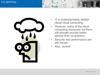 IT IS SKEPTICAL IT is understandably skittish about cloud computing. However, many of the cloud computing resources out there will actually provide better service than on-premise. Security and performance are still issues. Also, control. 