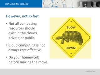CONSIDERING CLOUDS However, not so fast. Not all computing resources should  exist in the clouds, private or public. Cloud computing is not always cost effective. Do your homework before making the move. 