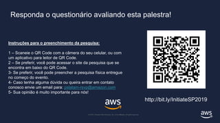 © 2018, Amazon Web Services, Inc. or its affiliates. All rights reserved.
© 2019, Amazon Web Services, Inc. or its Affiliates. All rights reserved.
Responda o questionário avaliando esta palestra!
Instruções para o preenchimento da pesquisa:
1 – Scaneie o QR Code com a câmera do seu celular, ou com
um aplicativo para leitor de QR Code.
2 – Se preferir, você pode acessar o site da pesquisa que se
encontra em baixo do QR Code.
3- Se preferir, você pode preencher a pesquisa física entregue
no começo do evento.
4- Caso tenha alguma dúvida ou queira entrar em contato
conosco envie um email para: pslatam-rsvp@amazon.com
5- Sua opinião é muito importante para nós!
http://bit.ly/InitiateSP2019
 