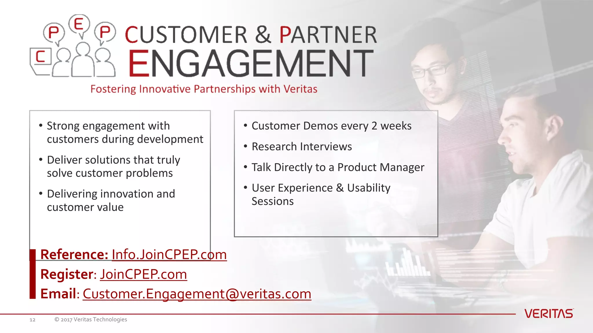 • Strong	engagement	with	
customers	during	development
• Deliver	solutions	that	truly	
solve	customer	problems
• Delivering	innovation	and	
customer	value
• Customer	Demos	every	2	weeks
• Research	Interviews
• Talk	Directly	to	a	Product	Manager
• User	Experience	&	Usability	
Sessions
Reference: Info.JoinCPEP.com
Register: JoinCPEP.com
Email: Customer.Engagement@veritas.com
© 2017 Veritas Technologies12
 