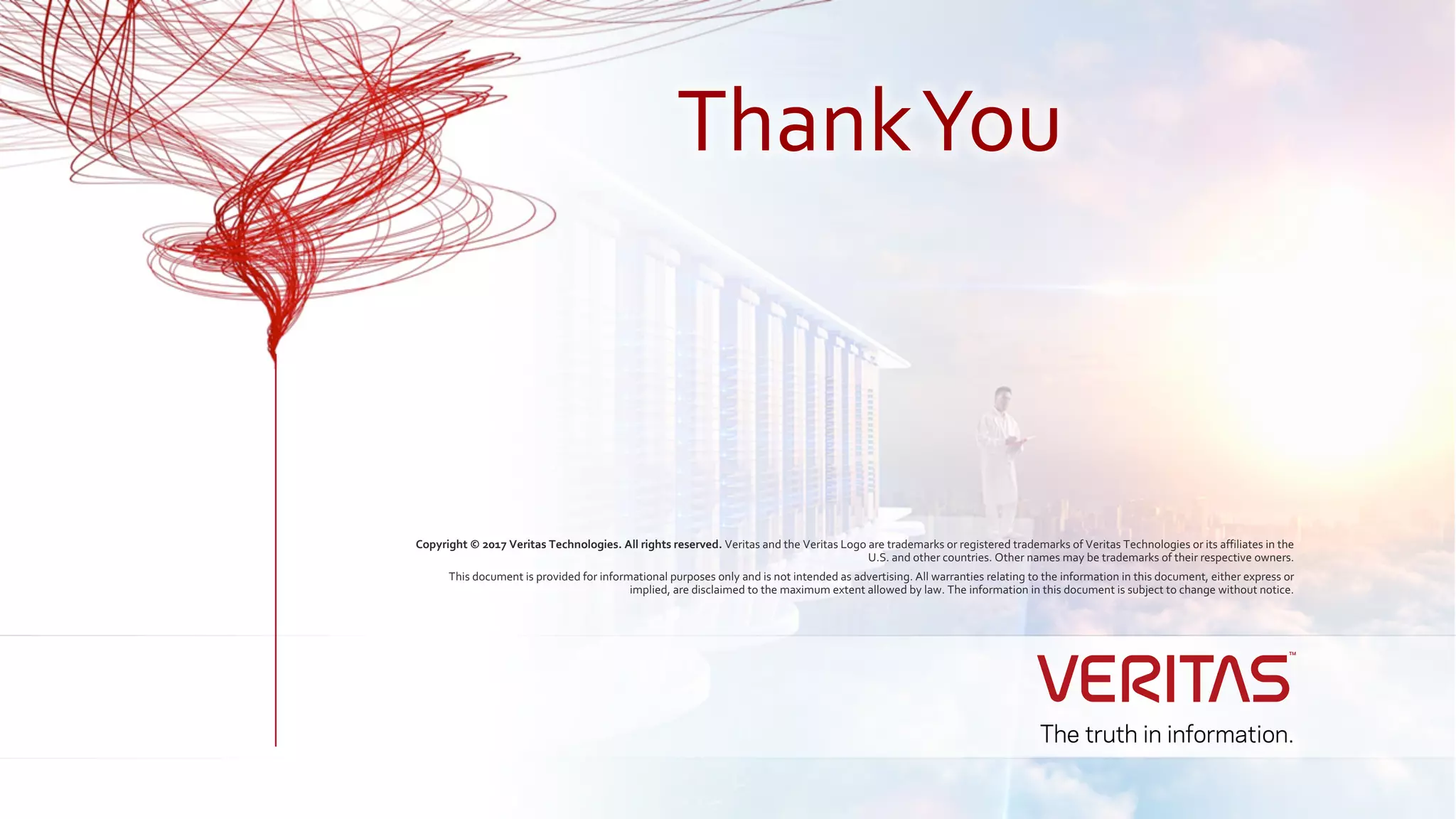 Copyright © 2017 Veritas Technologies. All rights reserved. Veritas and the Veritas Logo are trademarks or registered trademarks of Veritas Technologies or its affiliates in the
U.S. and other countries. Other names may be trademarks of their respective owners.
This document is provided for informational purposes only and is not intended as advertising. All warranties relating to the information in this document, either express or
implied, are disclaimed to the maximum extent allowed by law. The information in this document is subject to change without notice.
ThankYou
 