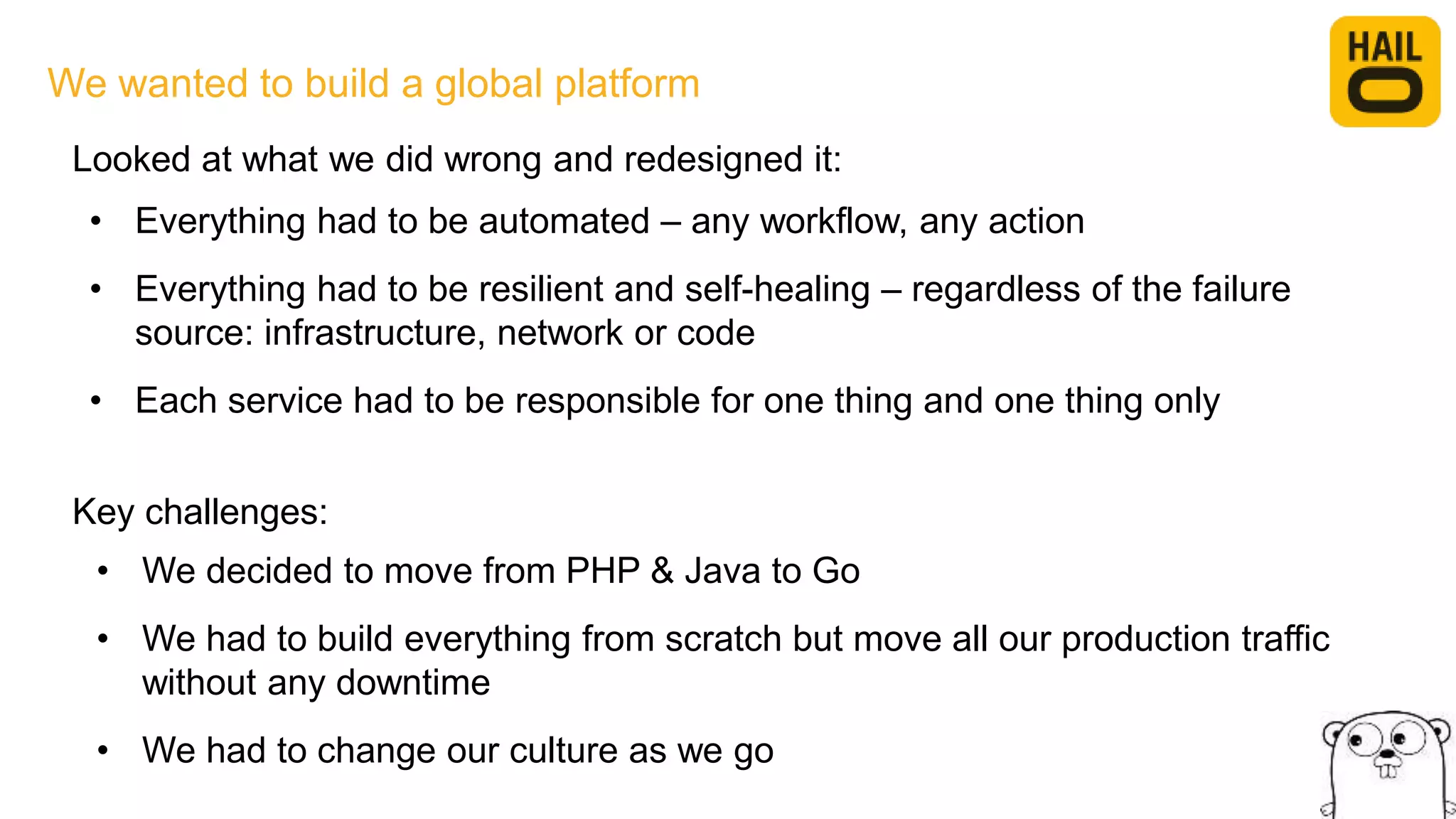 We wanted to build a global platform
• Everything had to be automated – any workflow, any action
• Everything had to be resilient and self-healing – regardless of the failure
source: infrastructure, network or code
• Each service had to be responsible for one thing and one thing only
Looked at what we did wrong and redesigned it:
Key challenges:
• We decided to move from PHP & Java to Go
• We had to build everything from scratch but move all our production traffic
without any downtime
• We had to change our culture as we go
 