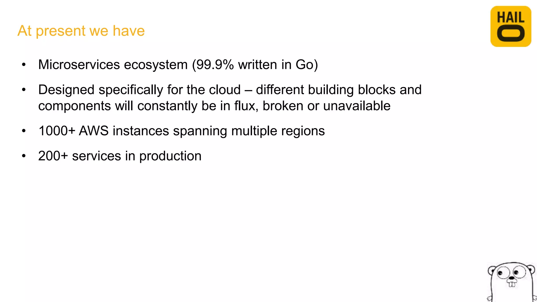 At present we have
• Microservices ecosystem (99.9% written in Go)
• Designed specifically for the cloud – different building blocks and
components will constantly be in flux, broken or unavailable
• 1000+ AWS instances spanning multiple regions
• 200+ services in production
 