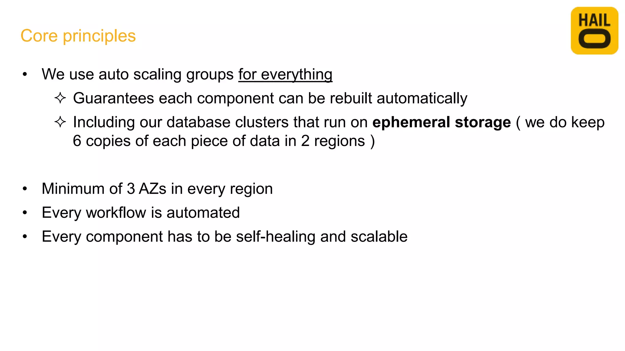 • We use auto scaling groups for everything
 Guarantees each component can be rebuilt automatically
 Including our database clusters that run on ephemeral storage ( we do keep
6 copies of each piece of data in 2 regions )
• Minimum of 3 AZs in every region
• Every workflow is automated
• Every component has to be self-healing and scalable
Core principles
 