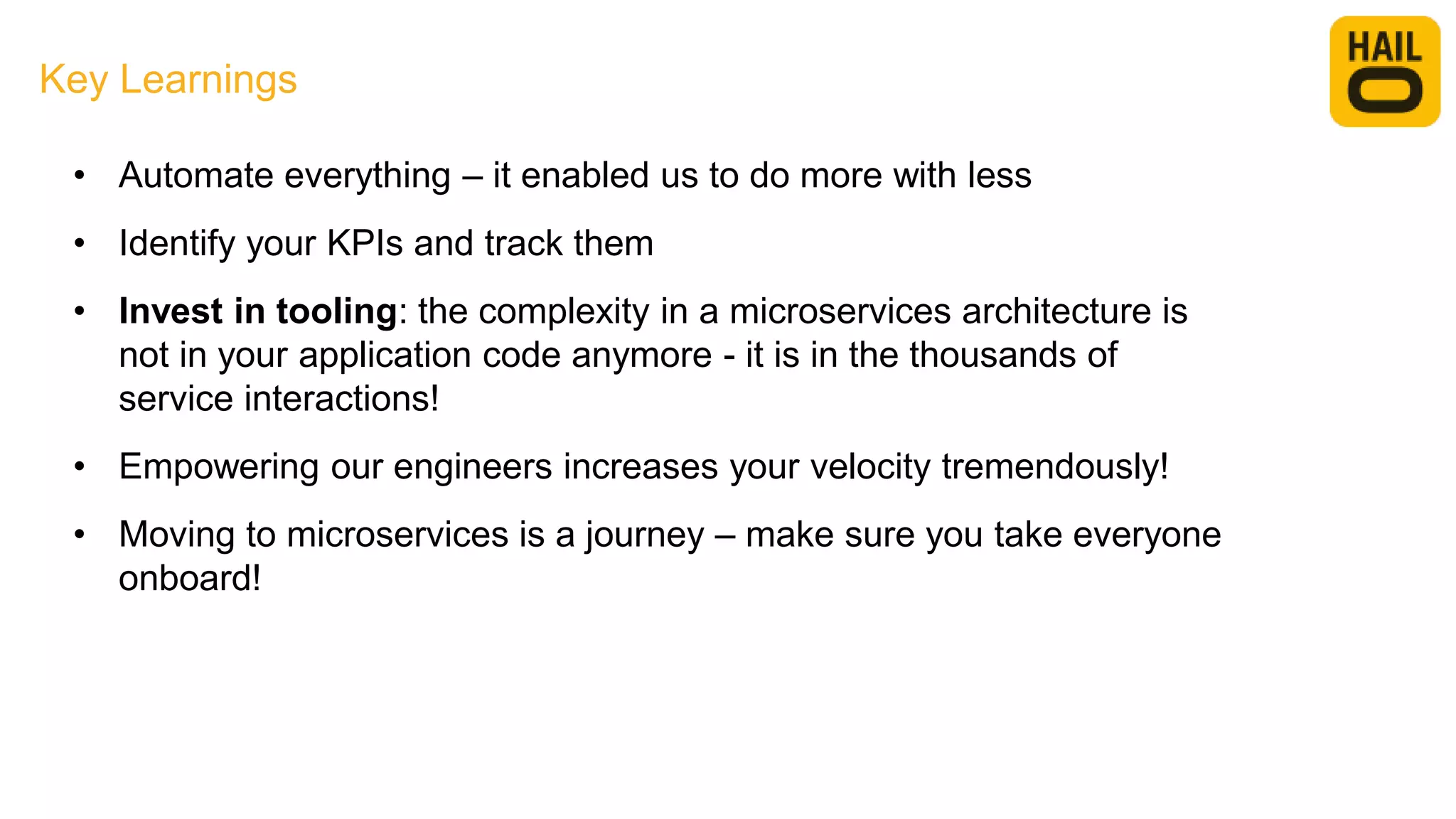 Key Learnings
• Automate everything – it enabled us to do more with less
• Identify your KPIs and track them
• Invest in tooling: the complexity in a microservices architecture is
not in your application code anymore - it is in the thousands of
service interactions!
• Empowering our engineers increases your velocity tremendously!
• Moving to microservices is a journey – make sure you take everyone
onboard!
 