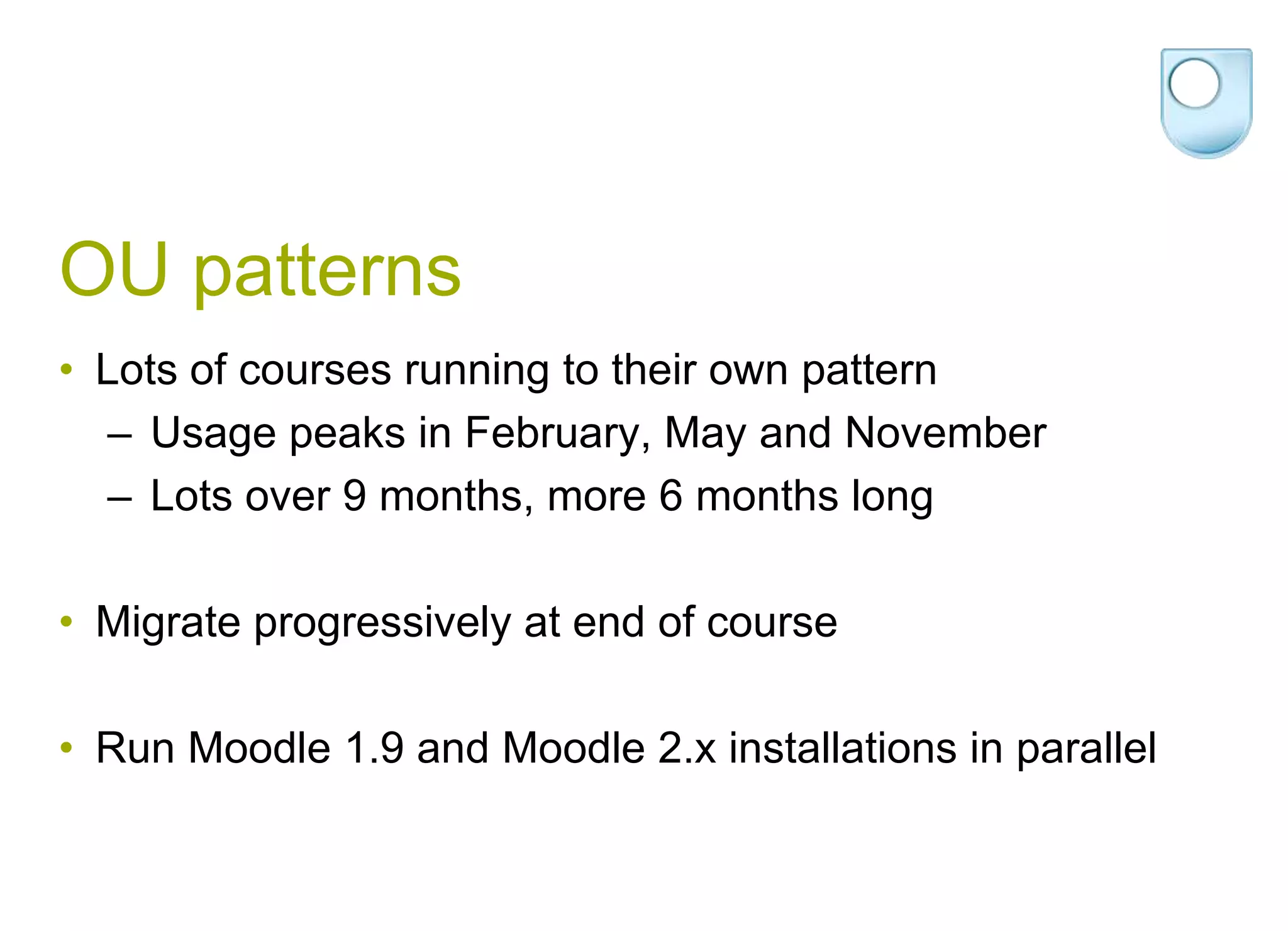 OU patternsLots of courses running to their own pattern Usage peaks in February, May and November Lots over 9 months, more 6 months longMigrate progressively at end of courseRun Moodle 1.9 and Moodle 2.x installations in parallel