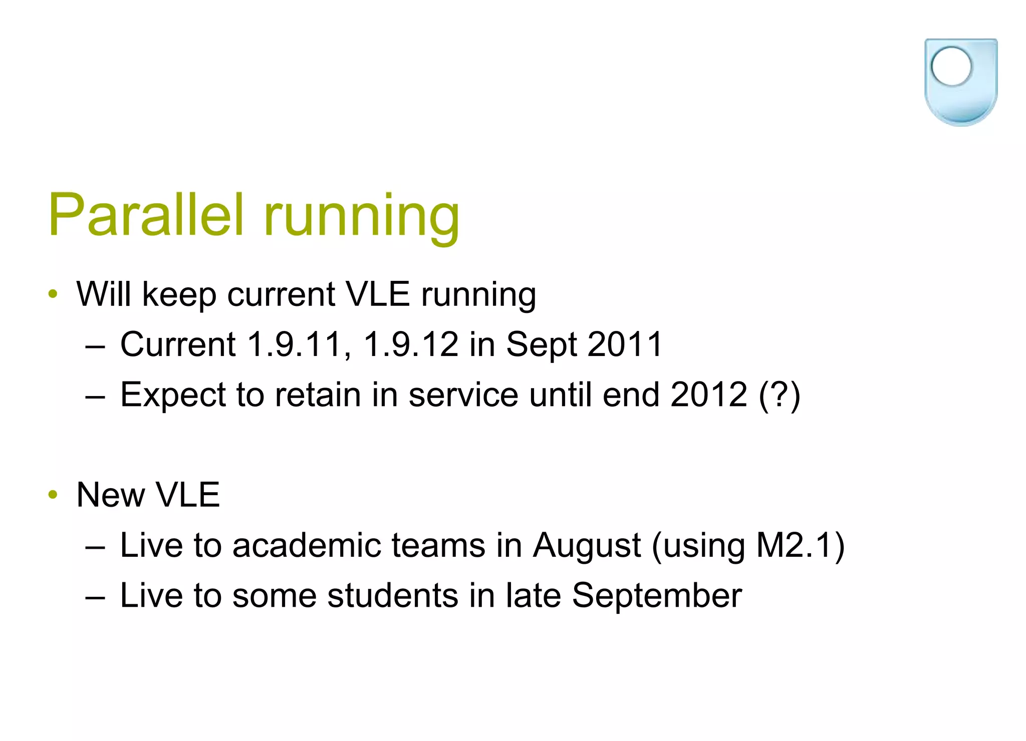 Parallel runningWill keep current VLE running Current 1.9.11, 1.9.12 in Sept 2011Expect to retain in service until end 2012 (?)New VLELive to academic teams in August (using M2.1)Live to some students in late September