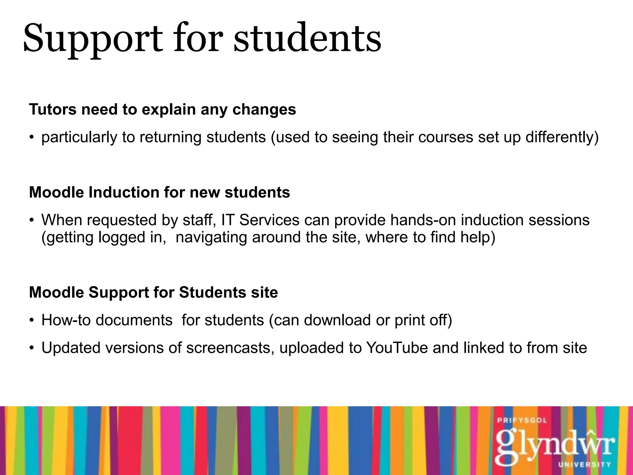 Support for students
Tutors need to explain any changes
• particularly to returning students (used to seeing their courses set up differently)


Moodle Induction for new students
• When requested by staff, IT Services can provide hands-on induction sessions
  (getting logged in, navigating around the site, where to find help)


Moodle Support for Students site
• How-to documents for students (can download or print off)
• Updated versions of screencasts, uploaded to YouTube and linked to from site
 
