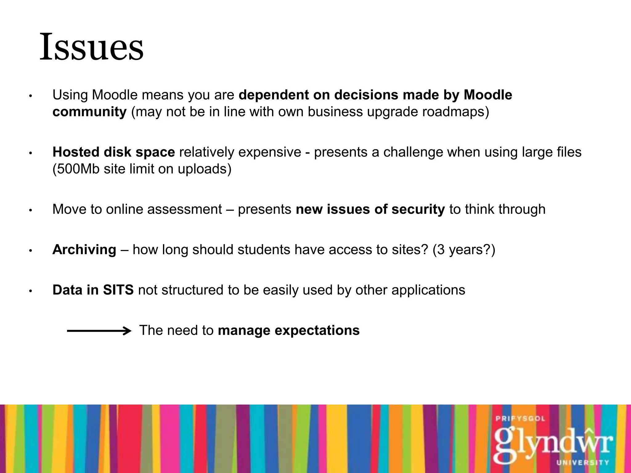 Issues
•   Using Moodle means you are dependent on decisions made by Moodle
    community (may not be in line with own business upgrade roadmaps)

•   Hosted disk space relatively expensive - presents a challenge when using large files
    (500Mb site limit on uploads)

•   Move to online assessment – presents new issues of security to think through

•   Archiving – how long should students have access to sites? (3 years?)

•   Data in SITS not structured to be easily used by other applications

                  The need to manage expectations
 