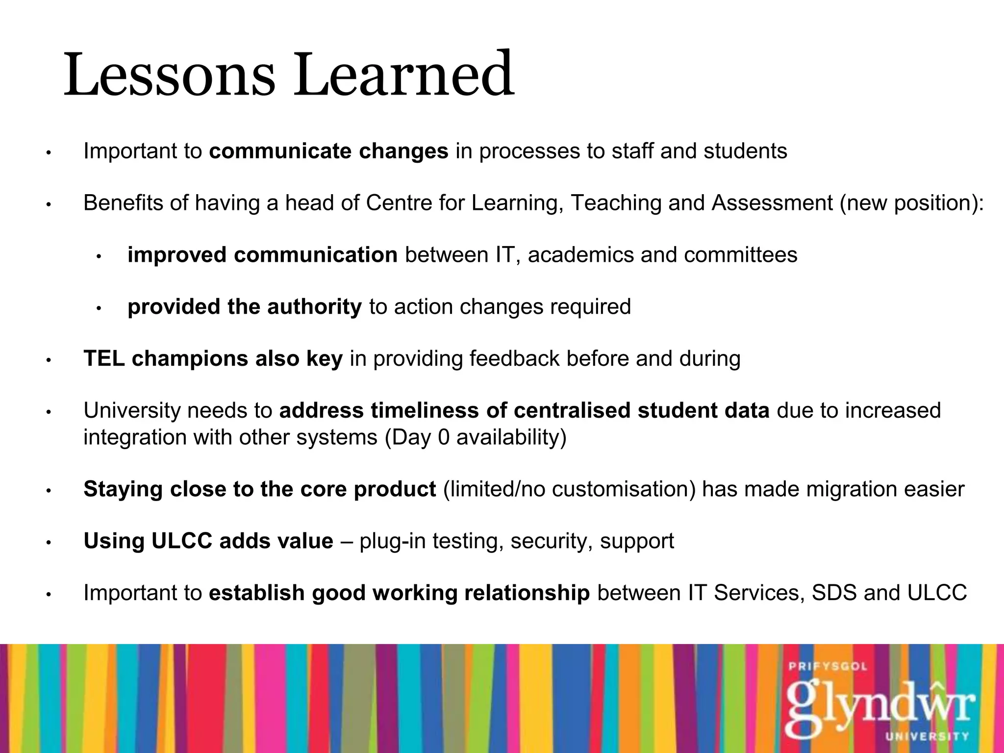 Lessons Learned
•   Important to communicate changes in processes to staff and students

•   Benefits of having a head of Centre for Learning, Teaching and Assessment (new position):

     •   improved communication between IT, academics and committees

     •   provided the authority to action changes required

•   TEL champions also key in providing feedback before and during

•   University needs to address timeliness of centralised student data due to increased
    integration with other systems (Day 0 availability)

•   Staying close to the core product (limited/no customisation) has made migration easier

•   Using ULCC adds value – plug-in testing, security, support

•   Important to establish good working relationship between IT Services, SDS and ULCC
 