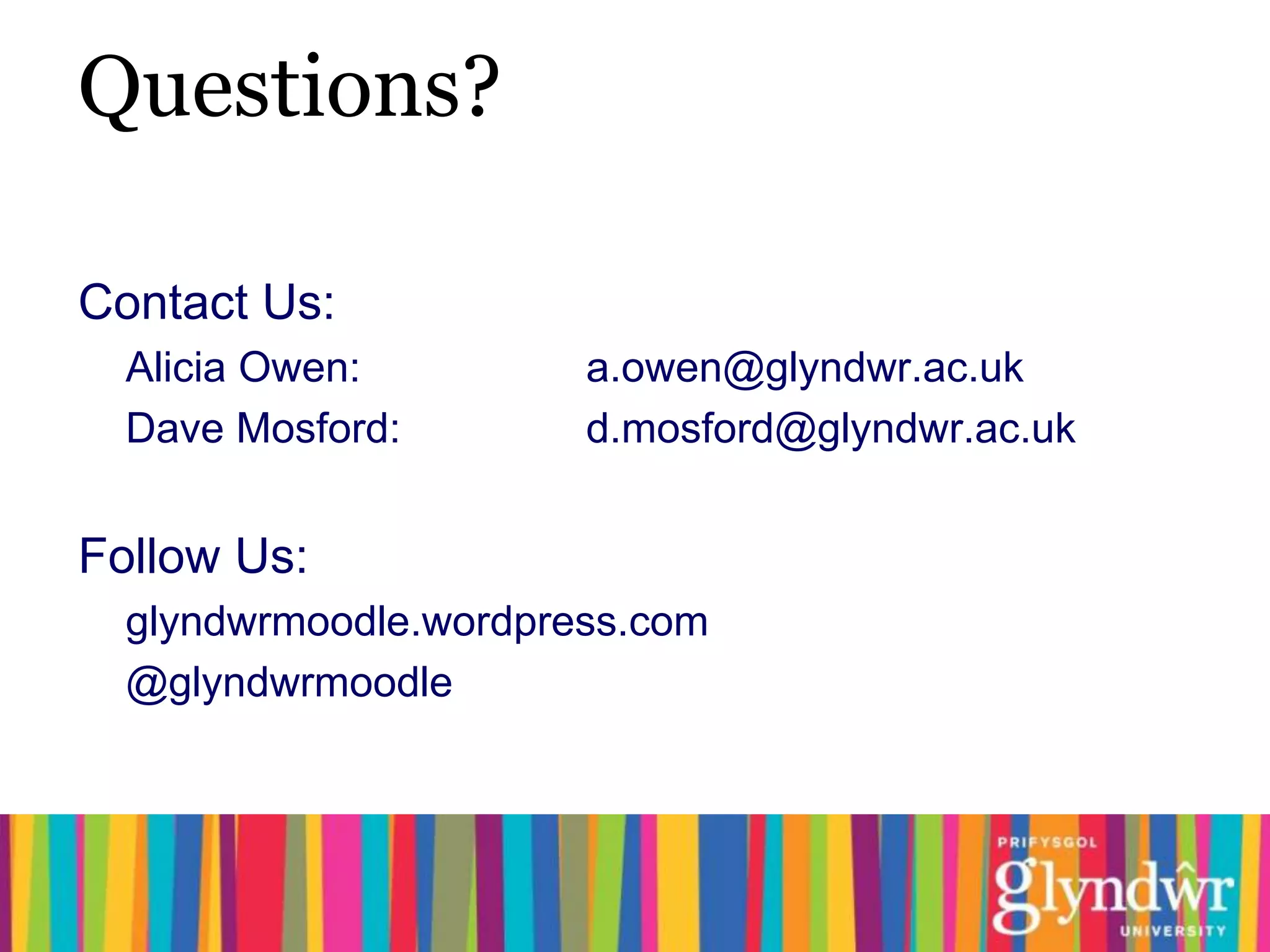 Questions?

Contact Us:
  Alicia Owen:         a.owen@glyndwr.ac.uk
  Dave Mosford:        d.mosford@glyndwr.ac.uk


Follow Us:
  glyndwrmoodle.wordpress.com
  @glyndwrmoodle
 