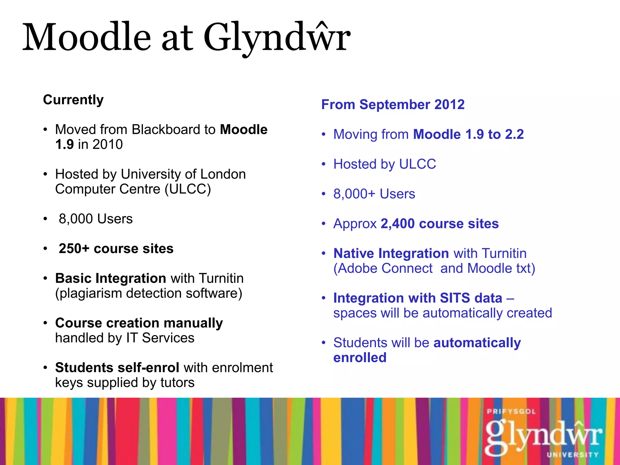 Moodle at Glyndŵr
 Currently                              From September 2012
 • Moved from Blackboard to Moodle      • Moving from Moodle 1.9 to 2.2
   1.9 in 2010
                                        • Hosted by ULCC
 • Hosted by University of London
   Computer Centre (ULCC)               • 8,000+ Users
 • 8,000 Users                          • Approx 2,400 course sites
 • 250+ course sites                    • Native Integration with Turnitin
                                          (Adobe Connect and Moodle txt)
 • Basic Integration with Turnitin
   (plagiarism detection software)      • Integration with SITS data –
                                          spaces will be automatically created
 • Course creation manually
   handled by IT Services               • Students will be automatically
                                          enrolled
 • Students self-enrol with enrolment
   keys supplied by tutors
 