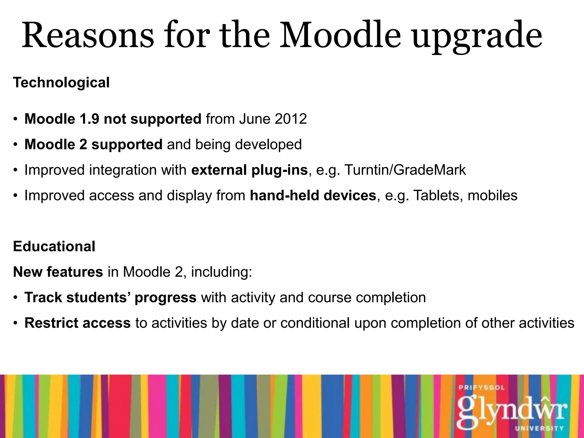 Reasons for the Moodle upgrade
Technological

• Moodle 1.9 not supported from June 2012
• Moodle 2 supported and being developed
• Improved integration with external plug-ins, e.g. Turntin/GradeMark
• Improved access and display from hand-held devices, e.g. Tablets, mobiles


Educational
New features in Moodle 2, including:
• Track students’ progress with activity and course completion
• Restrict access to activities by date or conditional upon completion of other activities
 