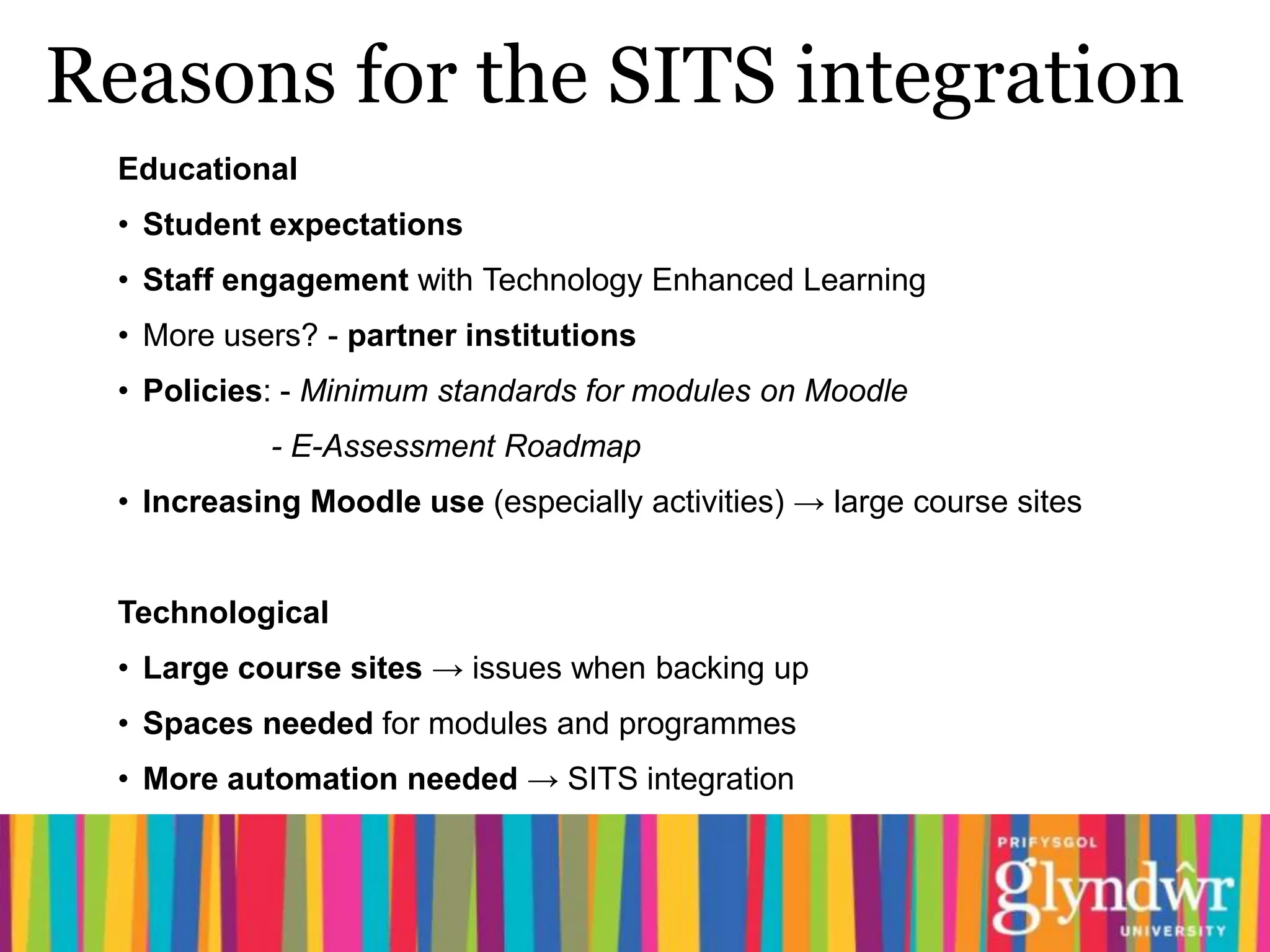 Reasons for the SITS integration
  Educational
  • Student expectations
  • Staff engagement with Technology Enhanced Learning
  • More users? - partner institutions
  • Policies: - Minimum standards for modules on Moodle
            - E-Assessment Roadmap
  • Increasing Moodle use (especially activities) → large course sites


  Technological
  • Large course sites → issues when backing up
  • Spaces needed for modules and programmes
  • More automation needed → SITS integration
 