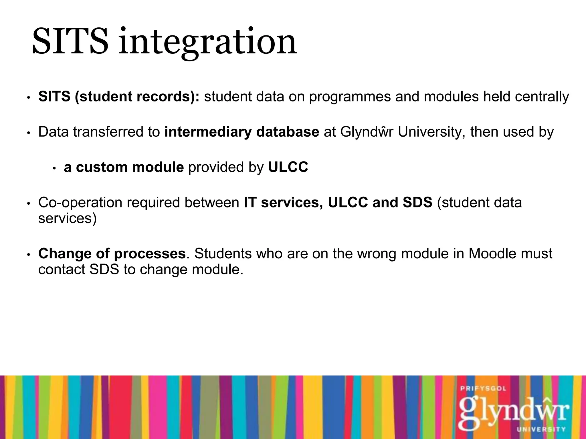SITS integration
•   SITS (student records): student data on programmes and modules held centrally

•   Data transferred to intermediary database at Glyndŵr University, then used by

      •   a custom module provided by ULCC

•   Co-operation required between IT services, ULCC and SDS (student data
    services)

•   Change of processes. Students who are on the wrong module in Moodle must
    contact SDS to change module.
 