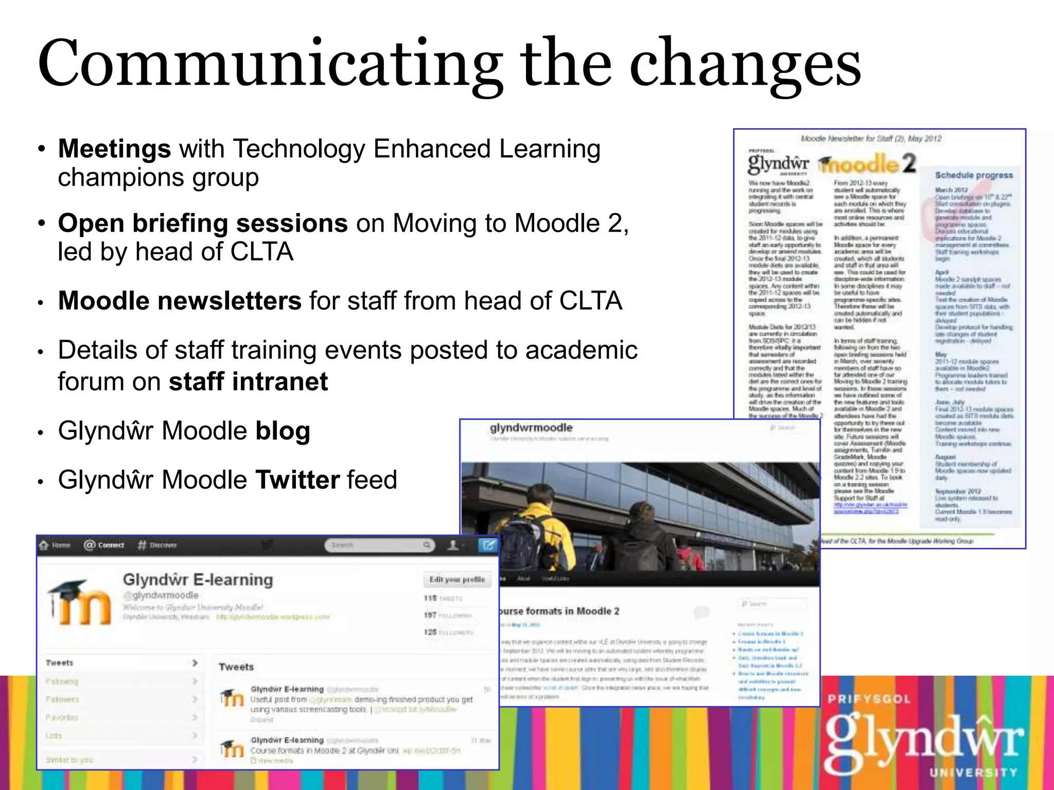 Communicating the changes
• Meetings with Technology Enhanced Learning
  champions group
• Open briefing sessions on Moving to Moodle 2,
  led by head of CLTA
•   Moodle newsletters for staff from head of CLTA
•   Details of staff training events posted to academic
    forum on staff intranet
•   Glyndŵr Moodle blog
•   Glyndŵr Moodle Twitter feed
 