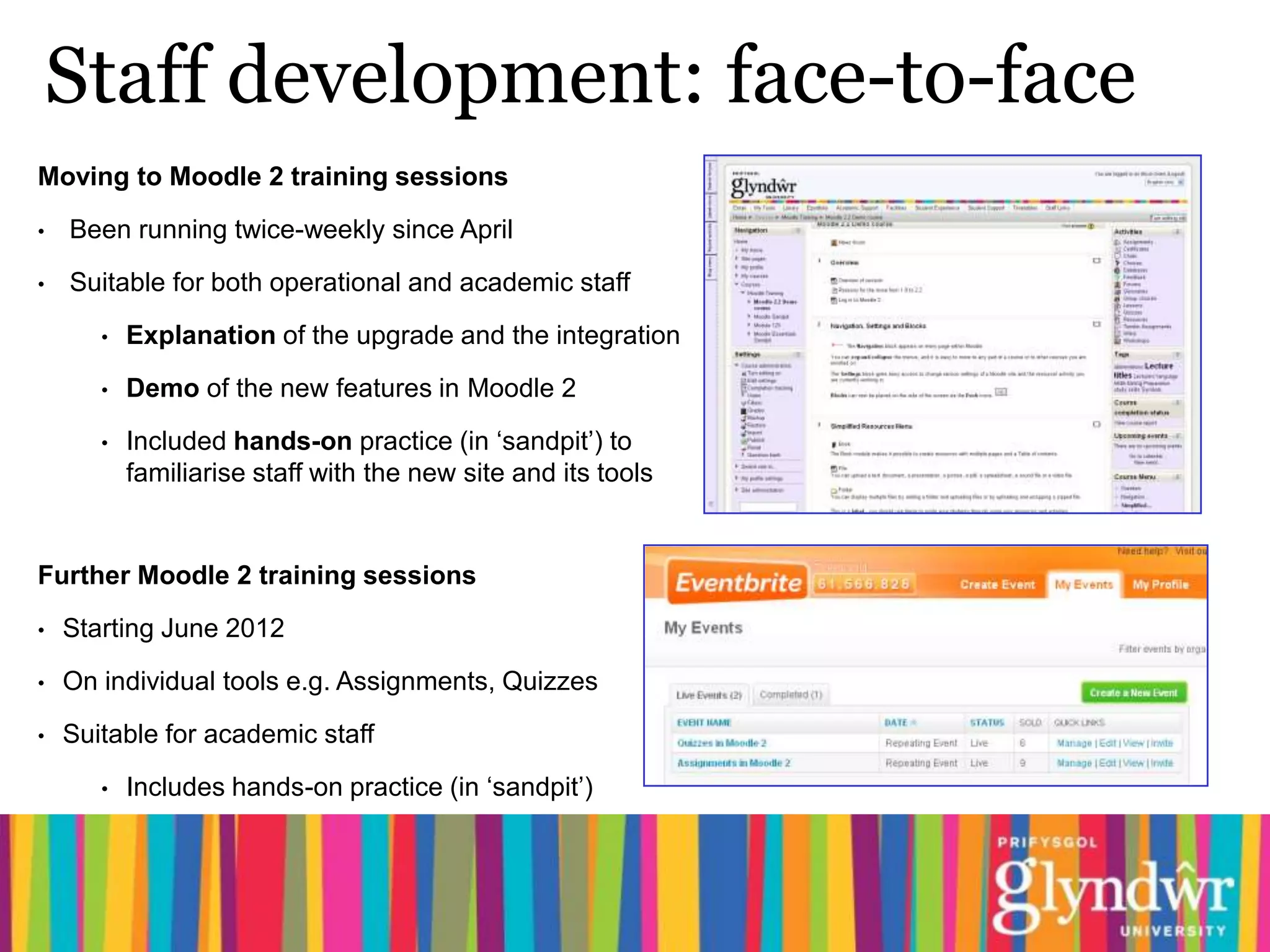 Staff development: face-to-face
Moving to Moodle 2 training sessions
•   Been running twice-weekly since April

•   Suitable for both operational and academic staff

       •   Explanation of the upgrade and the integration

       •   Demo of the new features in Moodle 2

       •   Included hands-on practice (in ‘sandpit’) to
           familiarise staff with the new site and its tools


Further Moodle 2 training sessions

•   Starting June 2012

•   On individual tools e.g. Assignments, Quizzes

•   Suitable for academic staff

       •   Includes hands-on practice (in ‘sandpit’)
 