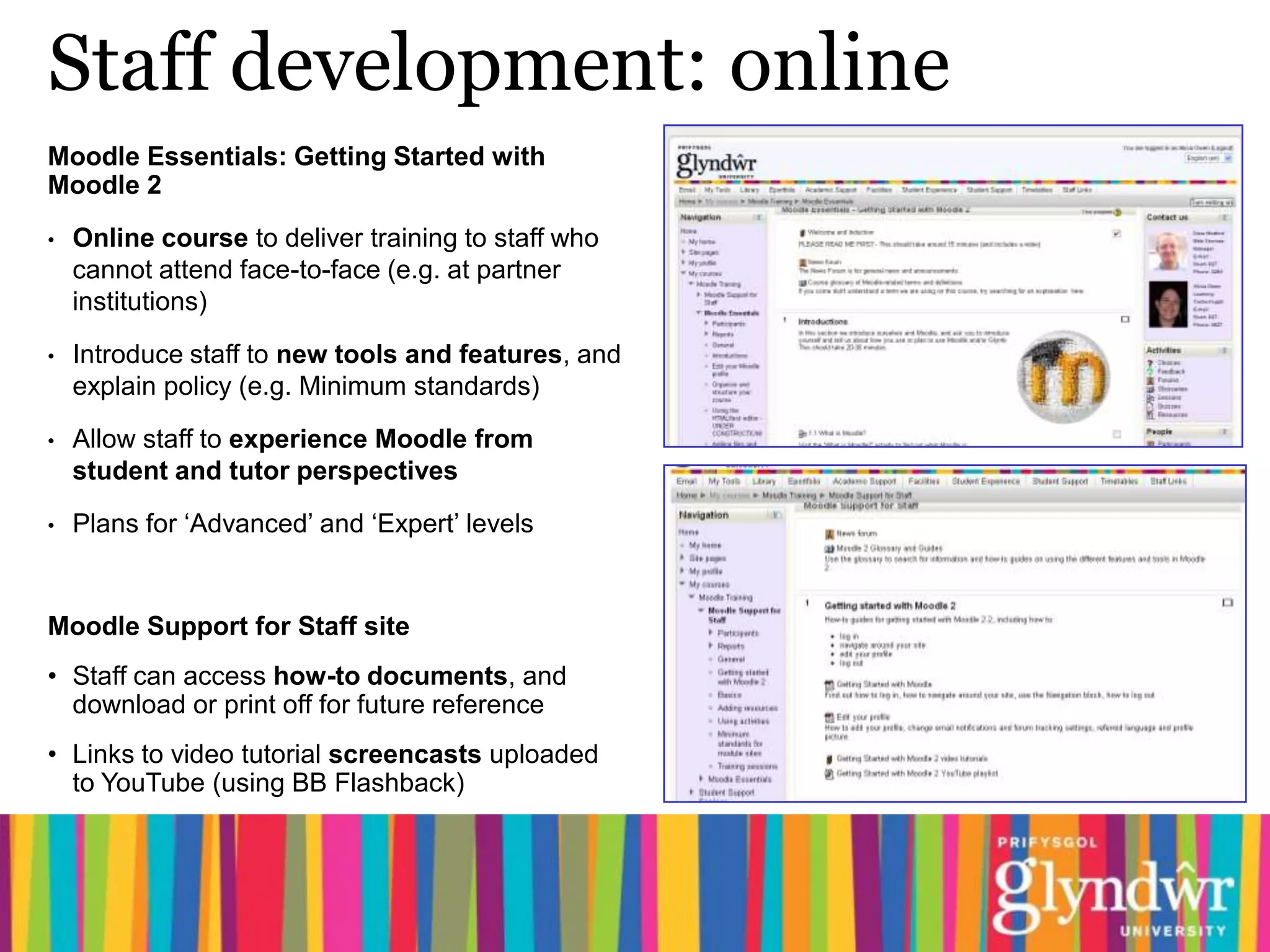 Staff development: online
Moodle Essentials: Getting Started with
Moodle 2

•   Online course to deliver training to staff who
    cannot attend face-to-face (e.g. at partner
    institutions)

•   Introduce staff to new tools and features, and
    explain policy (e.g. Minimum standards)
•   Allow staff to experience Moodle from
    student and tutor perspectives

•   Plans for ‘Advanced’ and ‘Expert’ levels


Moodle Support for Staff site
• Staff can access how-to documents, and
  download or print off for future reference
• Links to video tutorial screencasts uploaded
  to YouTube (using BB Flashback)
 
