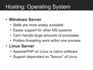 Hosting: Operating System

• Windows Server
  •   Skills are more widely available
  •   Easier support for other MS systems
  •   Can't handle large amounts of processes
  •   Prefers threading work within one process
• Linux Server
  • Apache/PHP on Linux is native software
  • Support dependant on "flavour" of Linux
 