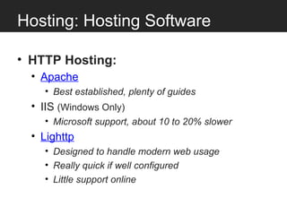 Hosting: Hosting Software

• HTTP Hosting:
  • Apache
    • Best established, plenty of guides
  • IIS (Windows Only)
    • Microsoft support, about 10 to 20% slower
  • Lighttp
    • Designed to handle modern web usage
    • Really quick if well configured
    • Little support online
 