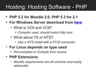 Hosting: Hosting Software - PHP
• PHP 5.2 for Moodle 2.0, PHP 5.3 for 2.1
• For Windows Server download from here
  • What is VC6 and VC9?
     • Compiler used, should match http host
  • What about TS or NTS?
     • Use a NTS install with a FCGI connector
• For Linux depends on type used
  • Pre-compiled or Compile from source
• PHP Extensions
  • Moodle requirements are all common and easily
    obtainable
 