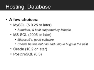 Hosting: Database

• A few choices:
  • MySQL (5.0.25 or later)
     • Standard, & best supported by Moodle
  • MS-SQL (2005 or later)
     • Microsoft's, good software
     • Should be fine but has had unique bugs in the past
  • Oracle (10.2 or later)
  • PostgreSQL (8.3)
 