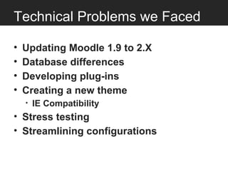 Technical Problems we Faced

•   Updating Moodle 1.9 to 2.X
•   Database differences
•   Developing plug-ins
•   Creating a new theme
    •   IE Compatibility
• Stress testing
• Streamlining configurations
 