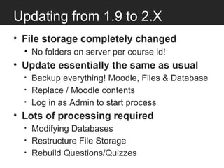 Updating from 1.9 to 2.X
• File storage completely changed
  • No folders on server per course id!
• Update essentially the same as usual
  •   Backup everything! Moodle, Files & Database
  •   Replace / Moodle contents
  •   Log in as Admin to start process
• Lots of processing required
  •   Modifying Databases
  •   Restructure File Storage
  •   Rebuild Questions/Quizzes
 
