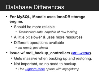 Database Differences
• For MySQL, Moodle uses InnoDB storage
  engine.
   • Should be more reliable
     • Transaction safe, capable of row locking
  • A little bit slower & uses more resources
  • Different operations available
     • no repair, just check
• Issue w/ mdl_backup_controllers (MDL-29262)
  • Gets massive when backing up and restoring.
  • Not important, so no need to backup
     • Use --ignore-table option with mysqldump
 