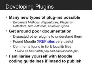 Developing Plugins
• Many new types of plug-ins possible
   •   Enrolment Methods, Repositories, Plagiarism
       Detectors, Sub-Activities, Question-types
• Get around poor documentation
   •   Dissected other plugins to understand them
   •   Found Moodle XREF sites very useful
   •   Comments found in lib & locallib files
    • Such as lib/enrollib.php and enrol/locallib.php
• Familiarise yourself with Moodle
  coding guidelines if intend to publish
 