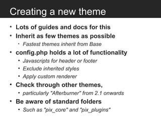 Creating a new theme
• Lots of guides and docs for this
• Inherit as few themes as possible
  •   Fastest themes inherit from Base
• config.php holds a lot of functionality
  • Javascripts for header or footer
  • Exclude inherited styles
  • Apply custom renderer
• Check through other themes,
  • particularly "Afterburner" from 2.1 onwards
• Be aware of standard folders
  • Such as "pix_core" and "pix_plugins"
 