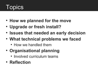 Topics

•   How we planned for the move
•   Upgrade or fresh install?
•   Issues that needed an early decision
•   What technical problems we faced
    • How we handled them
• Organisational planning
    • Involved curriculum teams
• Reflection
 
