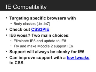 IE Compatibility
• Targeting specific browsers with
    • Body classes (.ie .ie7)
• Check out CSS3PIE
• IE6 woes? Two main choices:
    •   Eliminate IE6 and update to IE8
    •   Try and make Moodle 2 support IE6
•   Support will always be clonky for IE6
•   Can improve support with a few tweaks
    to CSS.
 
