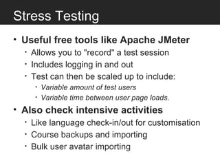 Stress Testing
• Useful free tools like Apache JMeter
  •   Allows you to "record" a test session
  •   Includes logging in and out
  •   Test can then be scaled up to include:
       •   Variable amount of test users
       •   Variable time between user page loads.
• Also check intensive activities
  •   Like language check-in/out for customisation
  •   Course backups and importing
  •   Bulk user avatar importing
 
