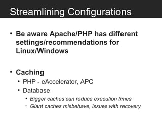 Streamlining Configurations

• Be aware Apache/PHP has different
  settings/recommendations for
  Linux/Windows

• Caching
  • PHP - eAccelerator, APC
  • Database
    • Bigger caches can reduce execution times
    • Giant caches misbehave, issues with recovery
 