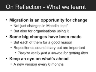 On Reflection - What we learnt

• Migration is an opportunity for change
  • Not just changes in Moodle itself
  • But also for organisations using it
• Some big changes have been made
  • But each of them for a good reason
  • Repositories sound scary but are important
     • They're really just a source for getting files
• Keep an eye on what's ahead
  • A new version every 6 months
 