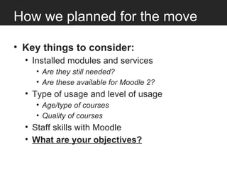 How we planned for the move

• Key things to consider:
  • Installed modules and services
    • Are they still needed?
    • Are these available for Moodle 2?
  • Type of usage and level of usage
    • Age/type of courses
    • Quality of courses
  • Staff skills with Moodle
  • What are your objectives?
 