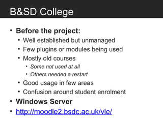 B&SD College
• Before the project:
  • Well established but unmanaged
  • Few plugins or modules being used
  • Mostly old courses
     • Some not used at all
     • Others needed a restart
  • Good usage in few areas
  • Confusion around student enrolment
• Windows Server
• http://moodle2.bsdc.ac.uk/vle/
 