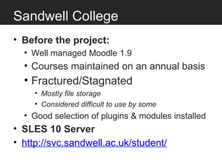 Sandwell College
• Before the project:
  • Well managed Moodle 1.9
  • Courses maintained on an annual basis
  • Fractured/Stagnated
     • Mostly file storage
     • Considered difficult to use by some
  • Good selection of plugins & modules installed
• SLES 10 Server
• http://svc.sandwell.ac.uk/student/
 