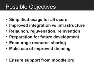 Possible Objectives

•   Simplified usage for all users
•   Improved integration w/ infrastructure
•   Relaunch, rejuvenation, reinvention
•   Preparation for future development
•   Encourage resource sharing
•   Make use of improved theming

• Ensure support from moodle.org
 
