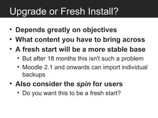 Upgrade or Fresh Install?
• Depends greatly on objectives
• What content you have to bring across
• A fresh start will be a more stable base
  • But after 18 months this isn't such a problem
  • Moodle 2.1 and onwards can import individual
    backups
• Also consider the spin for users
  • Do you want this to be a fresh start?
 