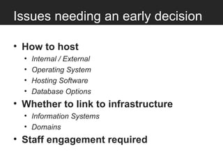 Issues needing an early decision

• How to host
  •   Internal / External
  •   Operating System
  •   Hosting Software
  •   Database Options
• Whether to link to infrastructure
  • Information Systems
  • Domains
• Staff engagement required
 