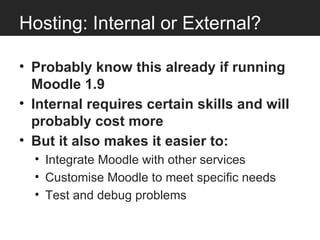 Hosting: Internal or External?

• Probably know this already if running
  Moodle 1.9
• Internal requires certain skills and will
  probably cost more
• But it also makes it easier to:
  • Integrate Moodle with other services
  • Customise Moodle to meet specific needs
  • Test and debug problems
 